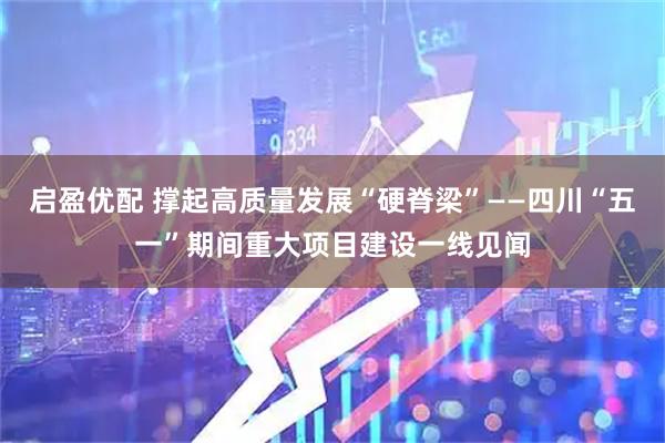 启盈优配 撑起高质量发展“硬脊梁”——四川“五一”期间重大项目建设一线见闻
