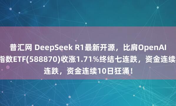 普汇网 DeepSeek R1最新开源，比肩OpenAI！科创50指数ETF(588870)收涨1.71%终结七连跌，资金连续10日狂涌！