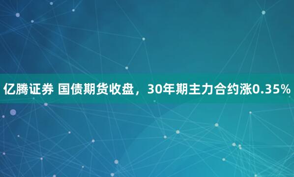 亿腾证券 国债期货收盘，30年期主力合约涨0.35%
