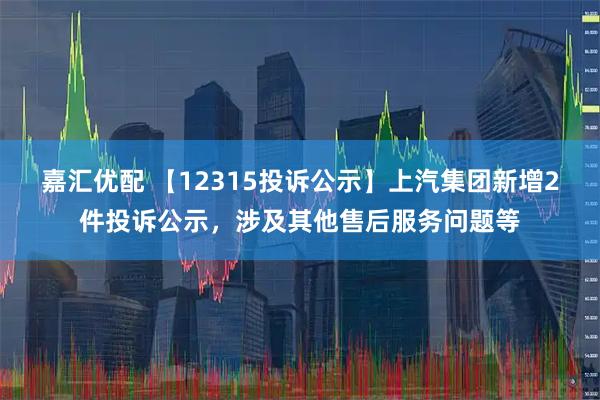 嘉汇优配 【12315投诉公示】上汽集团新增2件投诉公示,涉及其他售后服务问题等