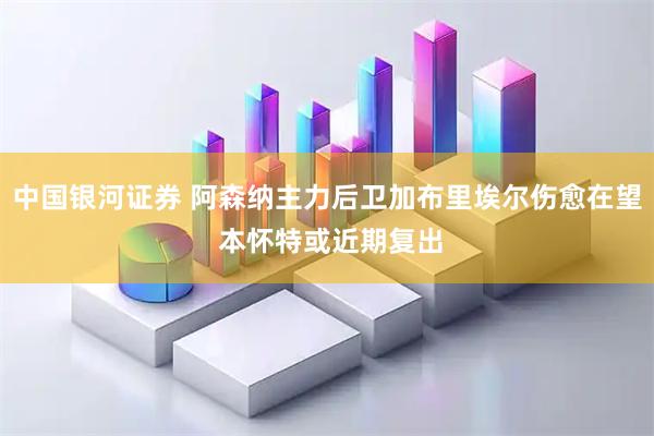 中国银河证券 阿森纳主力后卫加布里埃尔伤愈在望 本怀特或近期复出