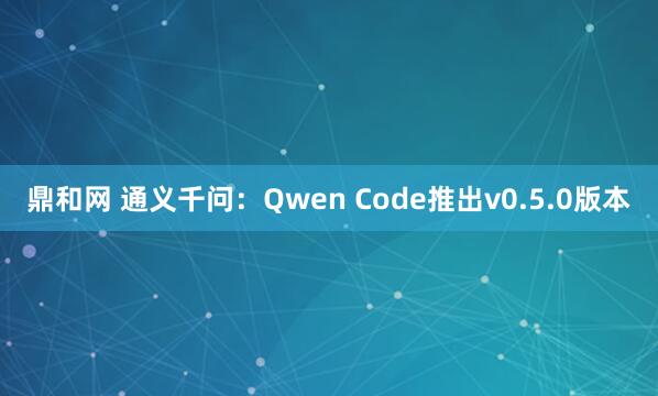鼎和网 通义千问：Qwen Code推出v0.5.0版本