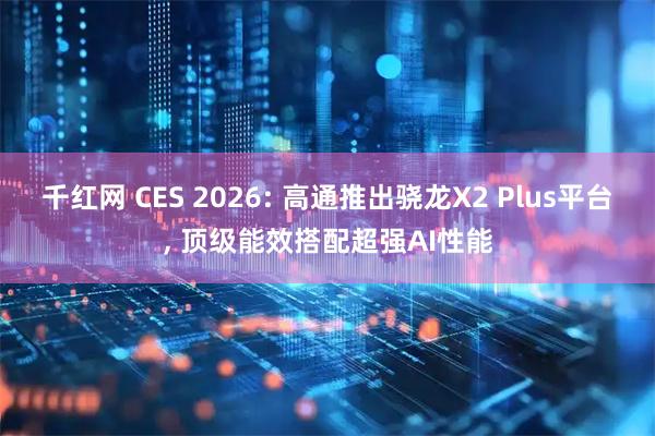 千红网 CES 2026: 高通推出骁龙X2 Plus平台, 顶级能效搭配超强AI性能