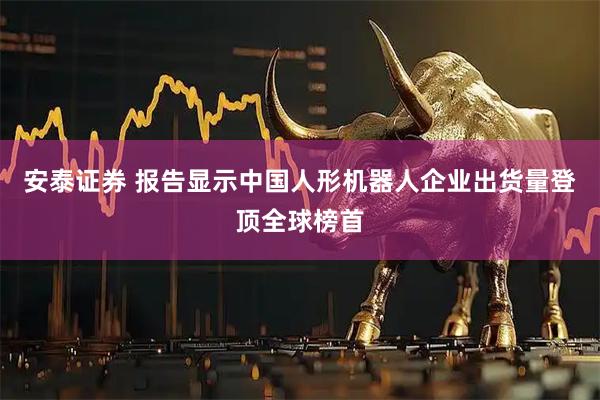 安泰证券 报告显示中国人形机器人企业出货量登顶全球榜首