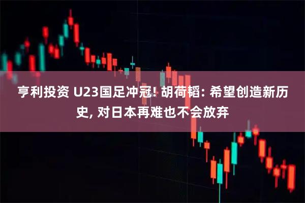 亨利投资 U23国足冲冠! 胡荷韬: 希望创造新历史, 对日本再难也不会放弃