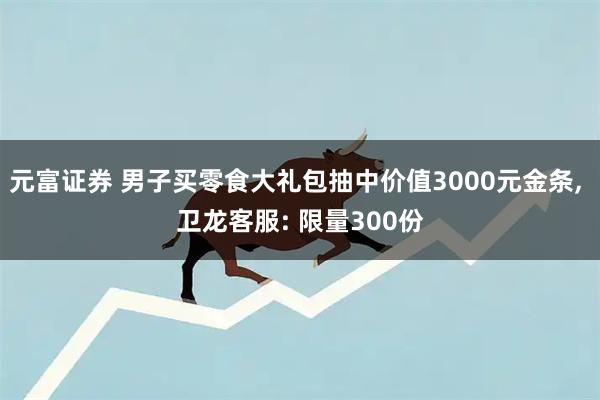 元富证券 男子买零食大礼包抽中价值3000元金条, 卫龙客服: 限量300份