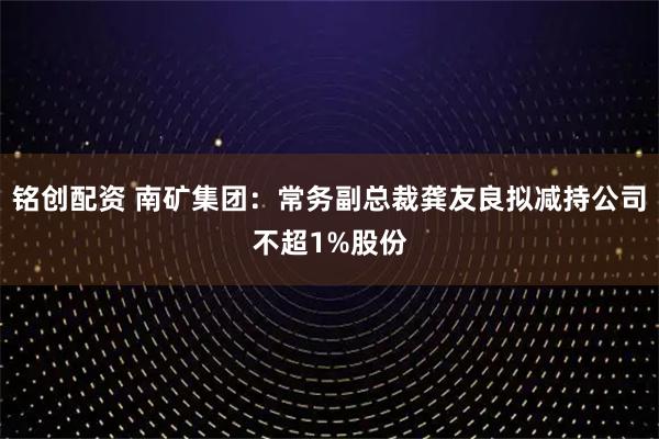 铭创配资 南矿集团：常务副总裁龚友良拟减持公司不超1%股份