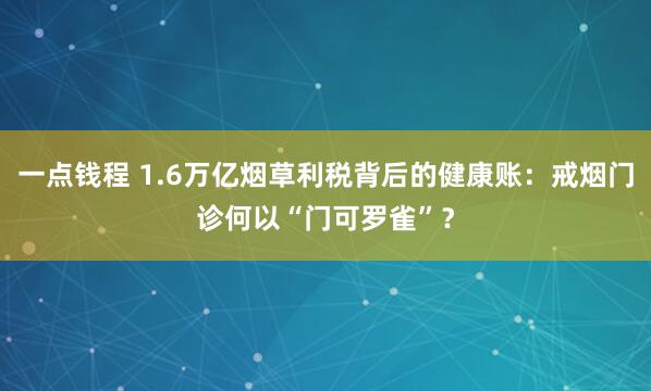 一点钱程 1.6万亿烟草利税背后的健康账：戒烟门诊何以“门可罗雀”？