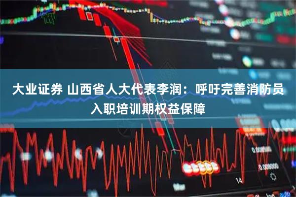 大业证券 山西省人大代表李润：呼吁完善消防员入职培训期权益保障