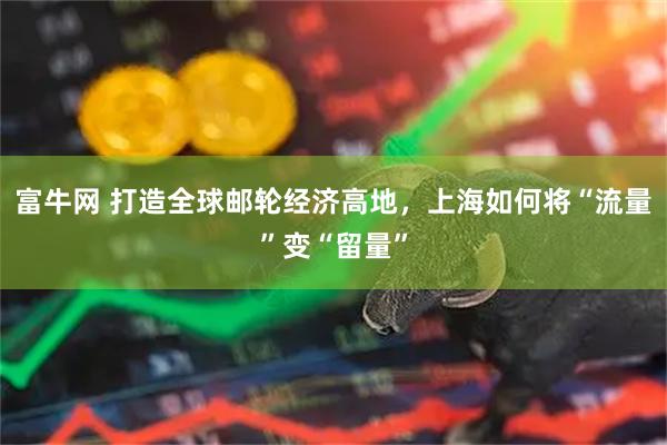 富牛网 打造全球邮轮经济高地，上海如何将“流量”变“留量”