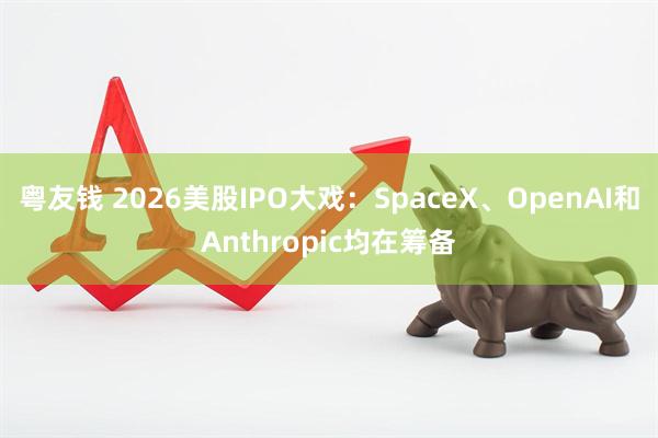 粤友钱 2026美股IPO大戏：SpaceX、OpenAI和Anthropic均在筹备