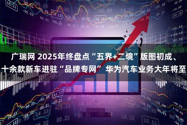 广瑞网 2025年终盘点“五界+二境”版图初成、十余款新车进驻“品牌专网” 华为汽车业务大年将至