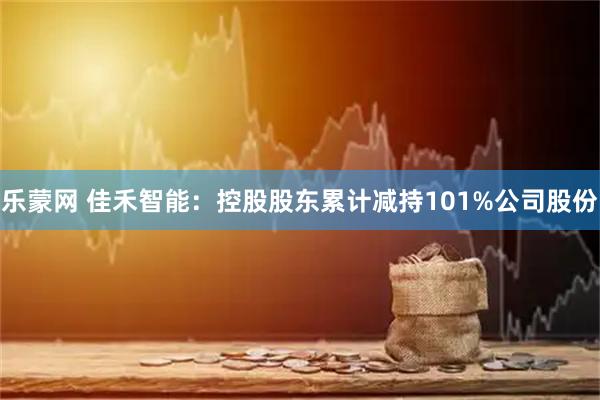 乐蒙网 佳禾智能：控股股东累计减持101%公司股份